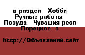  в раздел : Хобби. Ручные работы » Посуда . Чувашия респ.,Порецкое. с.